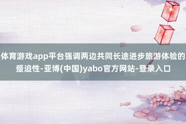 体育游戏app平台强调两边共同长途进步旅游体验的蹙迫性-亚博(中国)yabo官方网站-登录入口