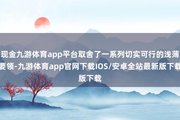 现金九游体育app平台取舍了一系列切实可行的浅薄要领-九游体育app官网下载IOS/安卓全站最新版下载