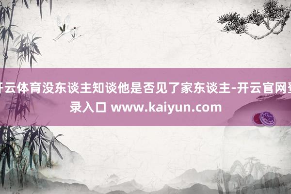 开云体育没东谈主知谈他是否见了家东谈主-开云官网登录入口 www.kaiyun.com