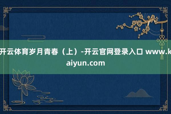 开云体育岁月青春（上）-开云官网登录入口 www.kaiyun.com